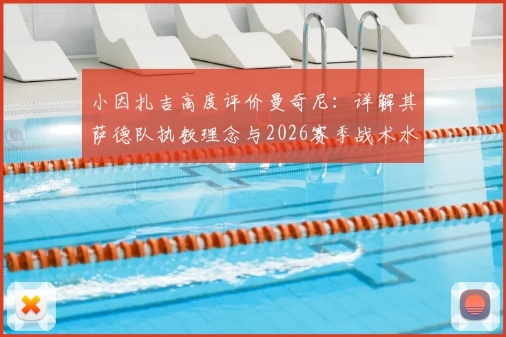 小因扎吉高度评价曼奇尼:详解其萨德队执教理念与2026赛季战术水平,意大利教练间的传承与对话