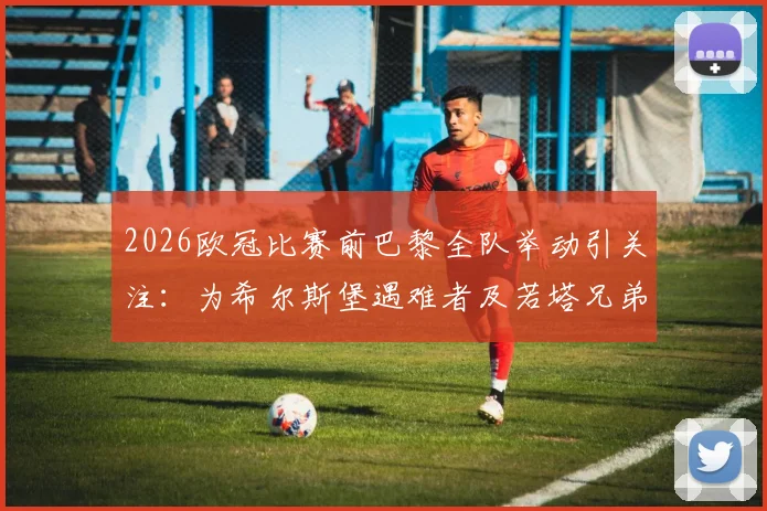 2026欧冠比赛前巴黎全队举动引关注：为希尔斯堡遇难者及若塔兄弟致敬，背后足球界的温情与纪念传统