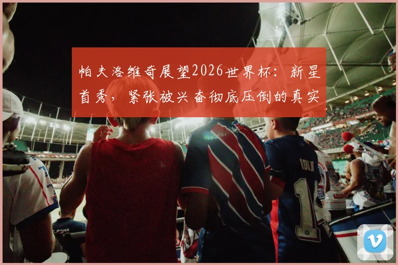 帕夫洛维奇展望2026世界杯：新星首秀，紧张被兴奋彻底压倒的真实心路历程