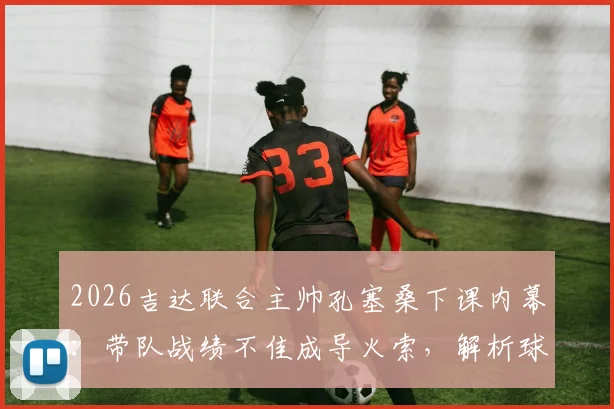 2026吉达联合主帅孔塞桑下课内幕：带队战绩不佳成导火索，解析球队排名第五的背后困局