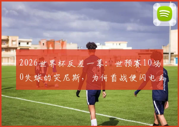 2026世界杯反差一幕：世预赛10场0失球的突尼斯，为何首战便闪电丢球？深度剖析防线崩盘原因