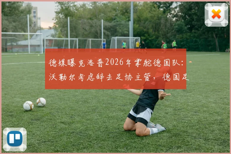 德媒曝克洛普2026年掌舵德国队：沃勒尔考虑辞去足协主管，德国足球面临重大变革