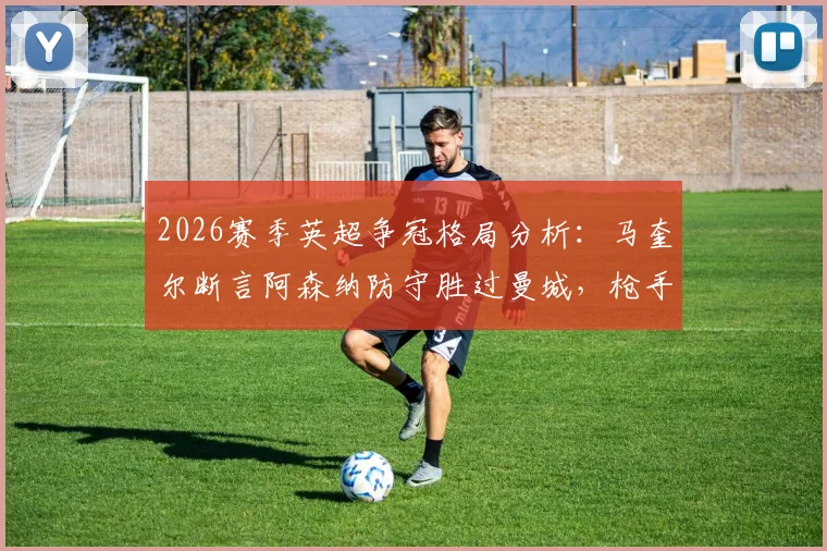 2026赛季英超争冠格局分析：马奎尔断言阿森纳防守胜过曼城，枪手为何更难被击败？
