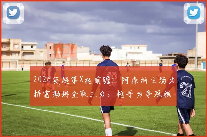 2026英超第X轮前瞻：阿森纳主场力拼富勒姆全取三分，枪手为争冠施压曼城不容有失