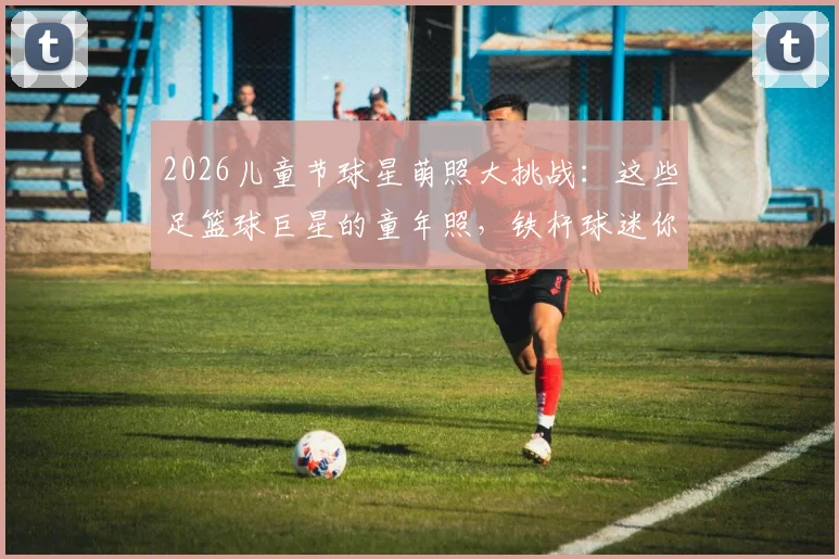 2026儿童节球星萌照大挑战:这些足篮球巨星的童年照,铁杆球迷你能认出几个?