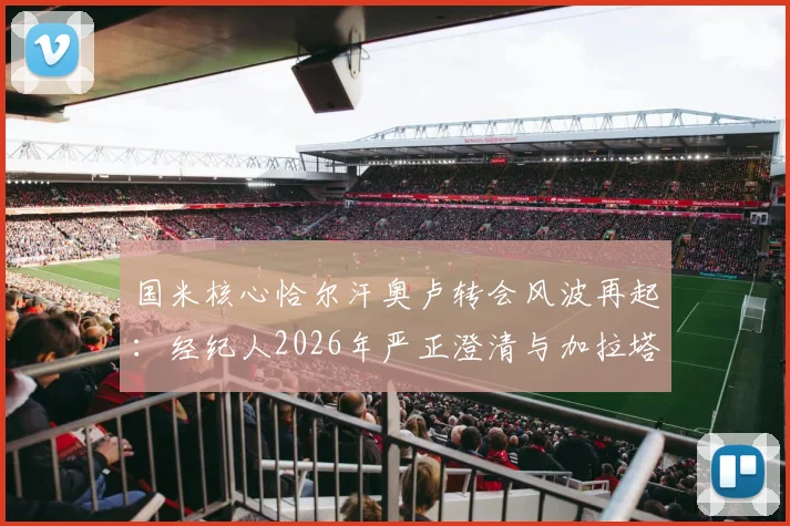 国米核心恰尔汗奥卢转会风波再起:经纪人2026年严正澄清与加拉塔萨雷传闻纯属旧事重提