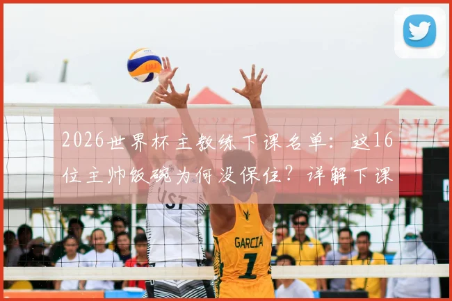 2026世界杯主教练下课名单:这16位主帅饭碗为何没保住?详解下课原因及继任者