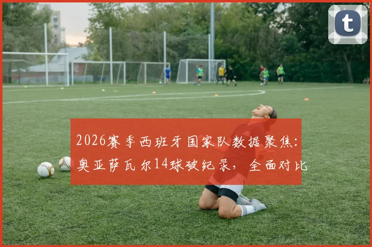 2026赛季西班牙国家队数据聚焦：奥亚萨瓦尔14球破纪录，全面对比分析比利亚时代单赛季进球表现
