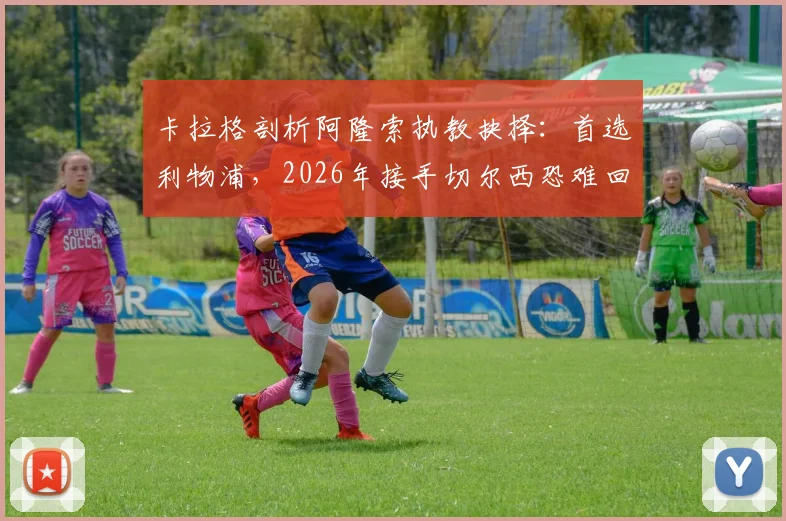 卡拉格剖析阿隆索执教抉择:首选利物浦,2026年接手切尔西恐难回头