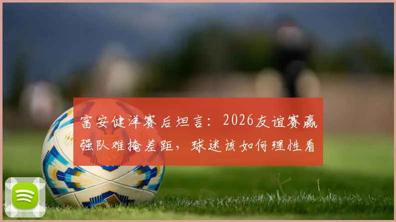 富安健洋赛后坦言：2026友谊赛赢强队难掩差距，球迷该如何理性看待国足发展