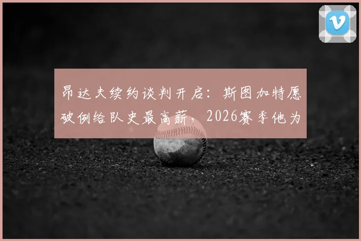 昂达夫续约谈判开启:斯图加特愿破例给队史最高薪,2026赛季他为何如此关键?