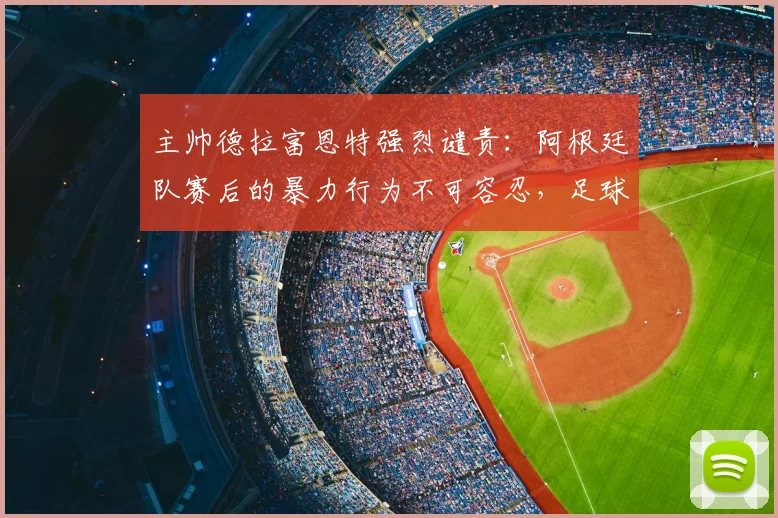 主帅德拉富恩特强烈谴责：阿根廷队赛后的暴力行为不可容忍，足球世界需共同守护体育精神