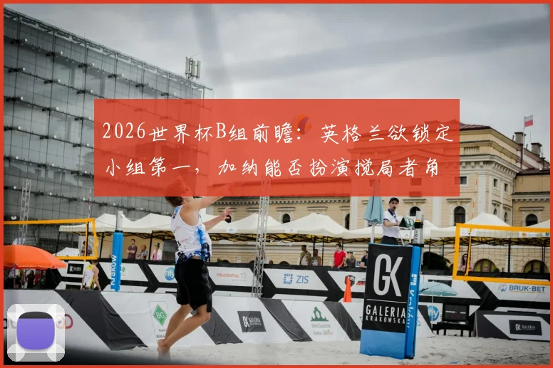 2026世界杯B组前瞻：英格兰欲锁定小组第一，加纳能否扮演搅局者角色爆冷？