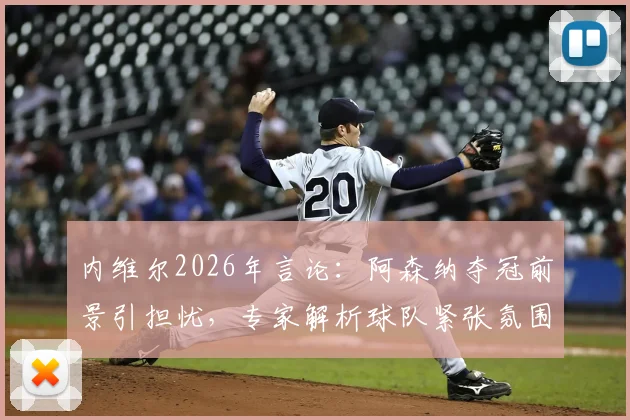 内维尔2026年言论：阿森纳夺冠前景引担忧，专家解析球队紧张氛围如何化解