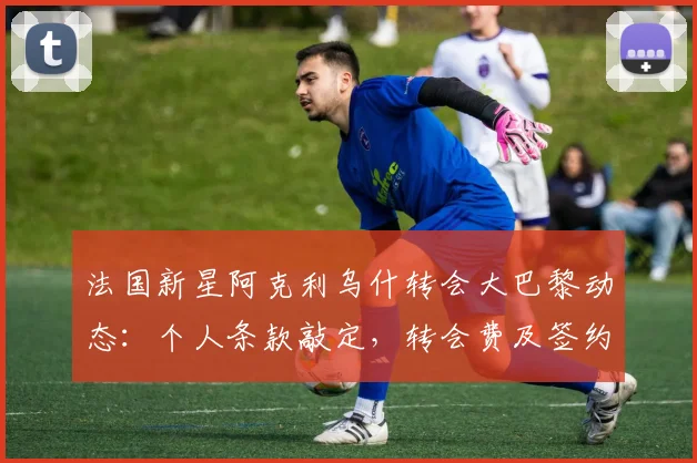 法国新星阿克利乌什转会大巴黎动态：个人条款敲定，转会费及签约时间解析