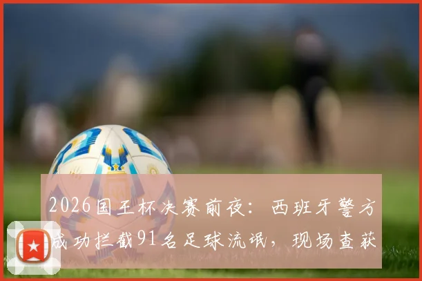 2026国王杯决赛前夜：西班牙警方成功拦截91名足球流氓，现场查获大批凶器与违禁物品清单曝光
