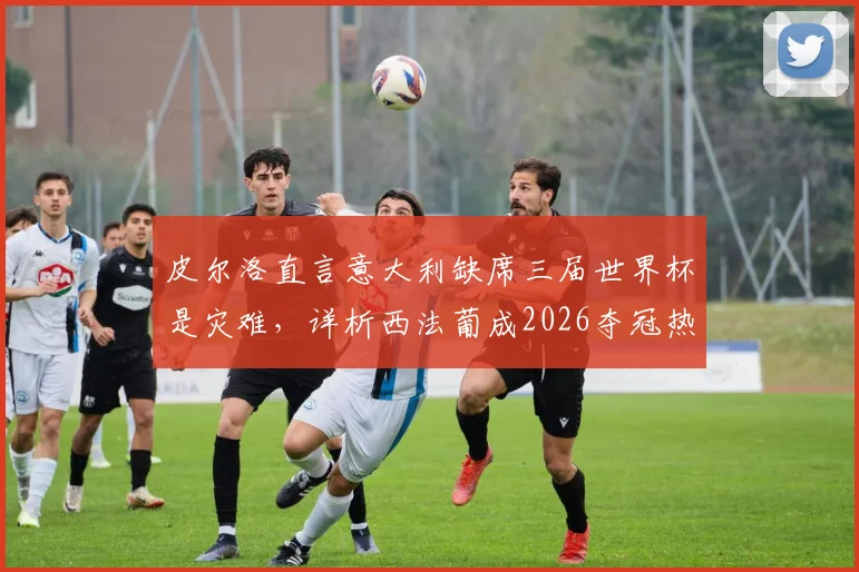 皮尔洛直言意大利缺席三届世界杯是灾难,详析西法葡成2026夺冠热门原因与球队实力对比