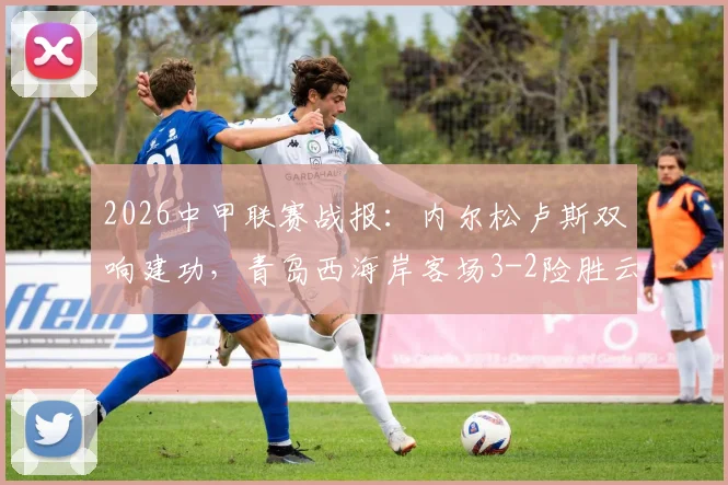 2026中甲联赛战报：内尔松卢斯双响建功，青岛西海岸客场3-2险胜云南玉昆，附全场战术解析与精彩进球回放