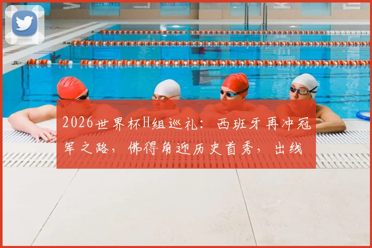 2026世界杯H组巡礼：西班牙再冲冠军之路，佛得角迎历史首秀，出线形势深度解析