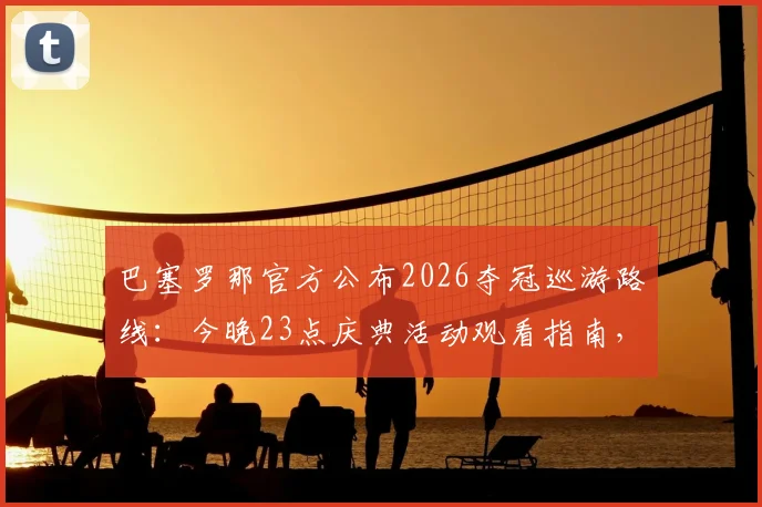 巴塞罗那官方公布2026夺冠巡游路线：今晚23点庆典活动观看指南，附球迷参与攻略