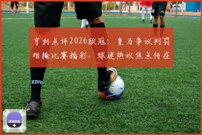 亨利点评2026欧冠:皇马争议判罚难掩比赛精彩,球迷热议焦点何在
