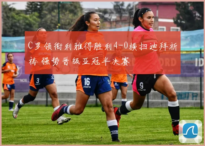 C罗领衔利雅得胜利4-0横扫迪拜祈祷 强势晋级亚冠半决赛