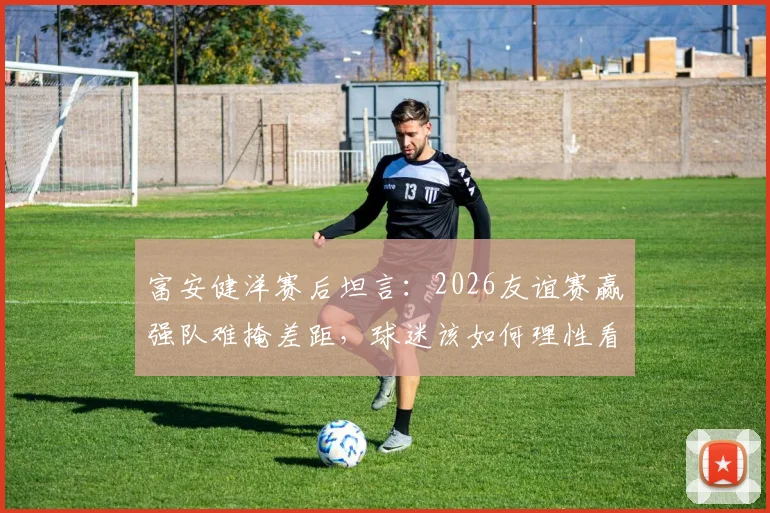 富安健洋赛后坦言:2026友谊赛赢强队难掩差距,球迷该如何理性看待国足发展