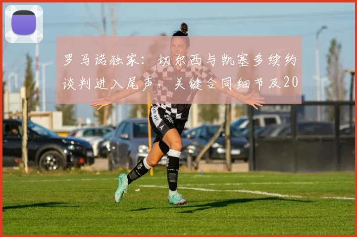 罗马诺独家:切尔西与凯塞多续约谈判进入尾声,关键合同细节及2026年后规划曝光