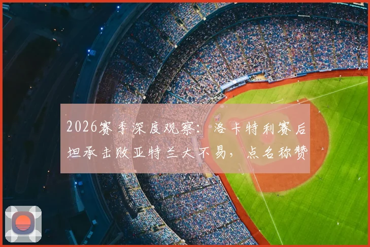 2026赛季深度观察:洛卡特利赛后坦承击败亚特兰大不易,点名称赞博加为顶级球员