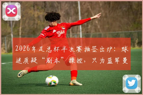 2026年足总杯半决赛抽签出炉:球迷质疑“剧本”操控,只为蓝军曼城会师决赛?