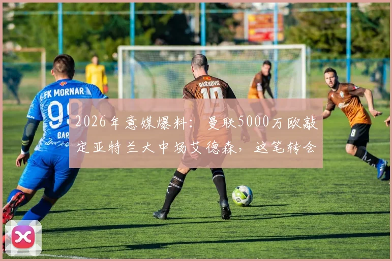 2026年意媒爆料：曼联5000万欧敲定亚特兰大中场艾德森，这笔转会你看懂了吗？