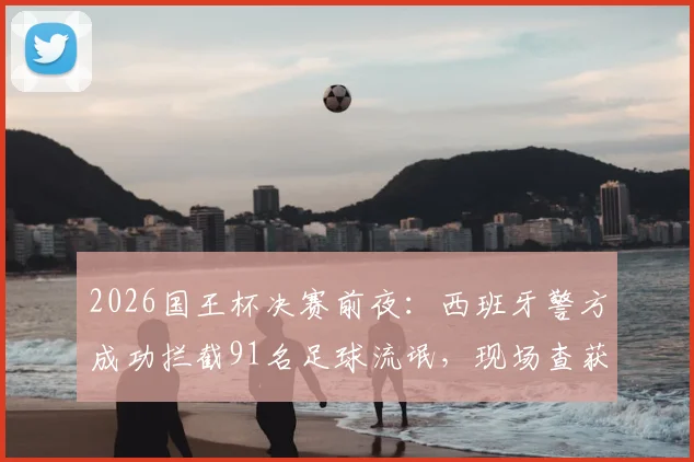 2026国王杯决赛前夜：西班牙警方成功拦截91名足球流氓，现场查获大批凶器与违禁物品清单曝光