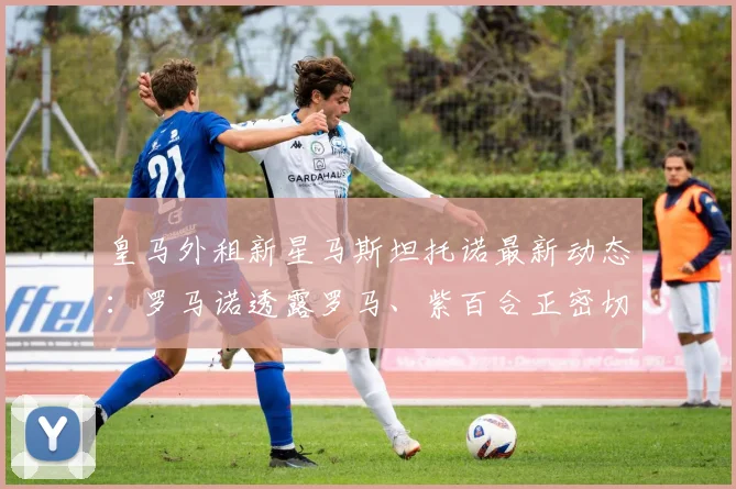 皇马外租新星马斯坦托诺最新动态:罗马诺透露罗马、紫百合正密切关注,球员未来去向何方?