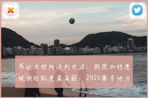 昂达夫续约谈判开启：斯图加特愿破例给队史最高薪，2026赛季他为何如此关键？