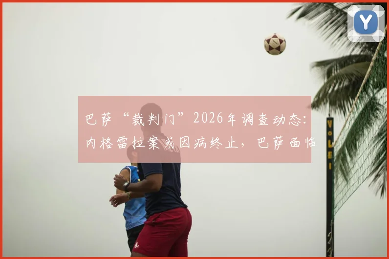 巴萨“裁判门”2026年调查动态：内格雷拉案或因病终止，巴萨面临独立审查，案件走向深度解析