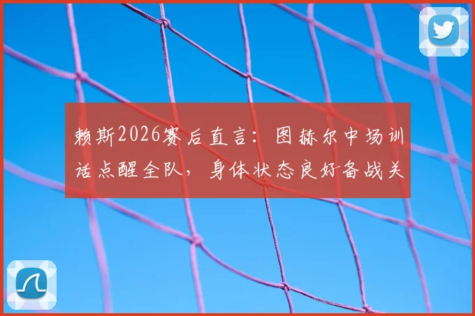赖斯2026赛后直言：图赫尔中场训话点醒全队，身体状态良好备战关键战