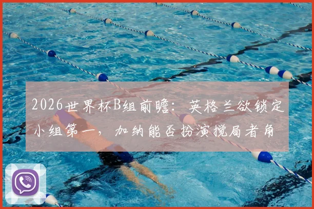 2026世界杯B组前瞻：英格兰欲锁定小组第一，加纳能否扮演搅局者角色爆冷？