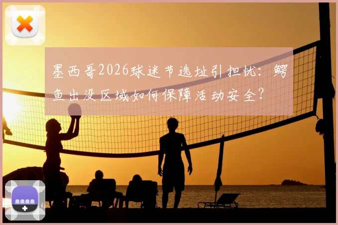 墨西哥2026球迷节选址引担忧:鳄鱼出没区域如何保障活动安全?
