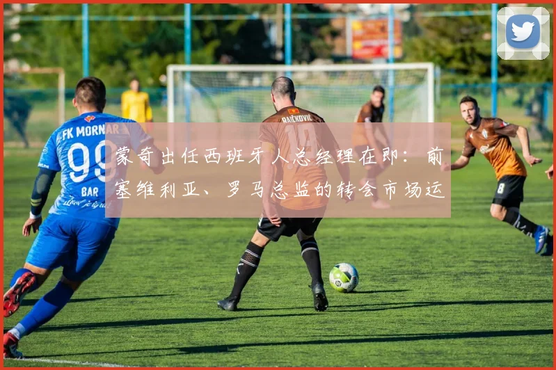 蒙奇出任西班牙人总经理在即：前塞维利亚、罗马总监的转会市场运作能力与2026赛季展望