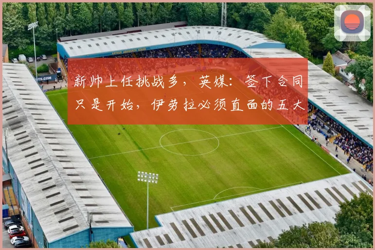 新帅上任挑战多,英媒:签下合同只是开始,伊劳拉必须直面的五大核心难题与应对策略