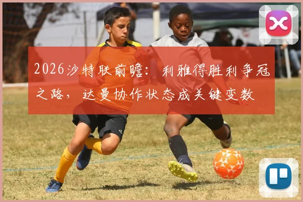 2026沙特联前瞻:利雅得胜利争冠之路,达曼协作状态成关键变数
