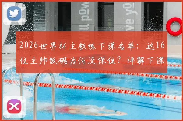 2026世界杯主教练下课名单：这16位主帅饭碗为何没保住？详解下课原因及继任者