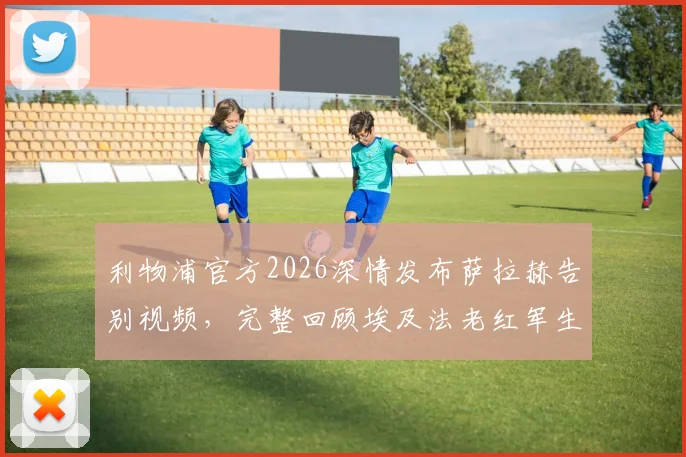 利物浦官方2026深情发布萨拉赫告别视频，完整回顾埃及法老红军生涯经典进球与感人瞬间