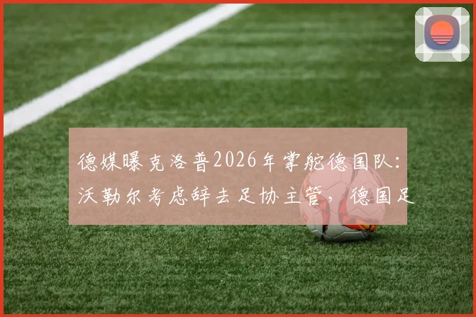 德媒曝克洛普2026年掌舵德国队：沃勒尔考虑辞去足协主管，德国足球面临重大变革