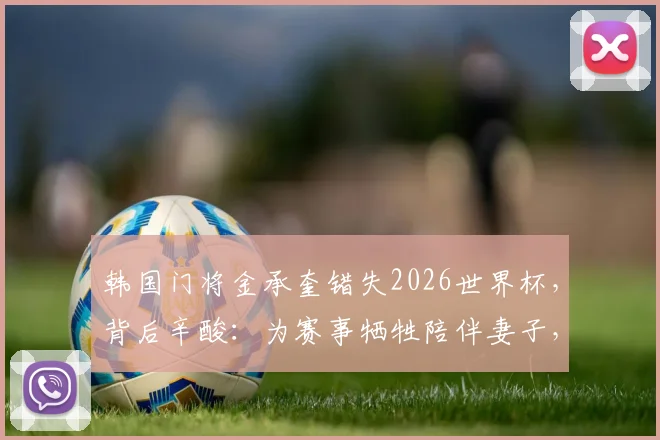 韩国门将金承奎错失2026世界杯,背后辛酸:为赛事牺牲陪伴妻子,却因球场失误导致全家遭网络暴力