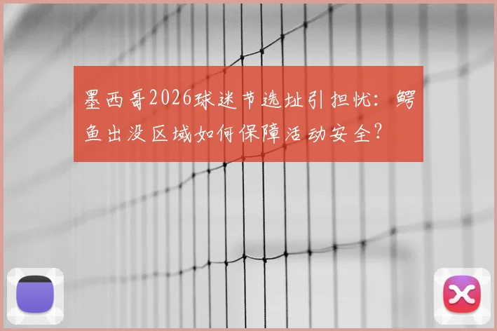 墨西哥2026球迷节选址引担忧：鳄鱼出没区域如何保障活动安全？