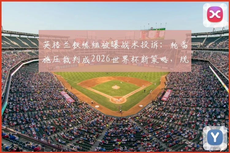 英格兰教练组被曝战术投诉:轮番施压裁判成2026世界杯新策略,规则边缘博弈引热议