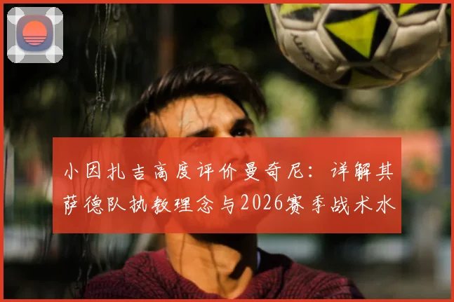 小因扎吉高度评价曼奇尼：详解其萨德队执教理念与2026赛季战术水平，意大利教练间的传承与对话