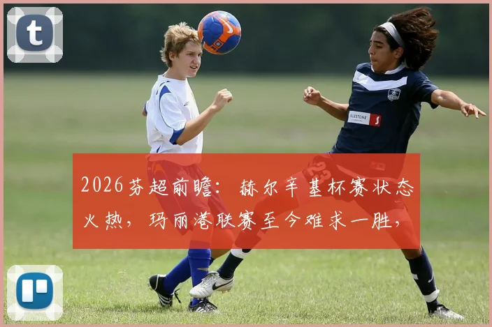 2026芬超前瞻：赫尔辛基杯赛状态火热，玛丽港联赛至今难求一胜，两队交锋战绩全解析